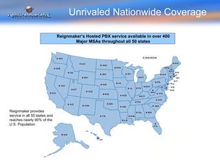 Unrivaled Nationwide Coverage Reignmaker provides service in all 50 states and reaches nearly 90% of the U.S. Population Reignmaker’s Hosted PBX service available in over 400 Major MSAs throughout all 50 states 