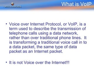 What is VoIP  Voice over Internet Protocol, or VoIP, is a term used to describe the transmission of telephone calls using a data network, rather than over traditional phone lines.  It is transforming a traditional voice call in to a data packet, the same type of data packet as an Internet packet. It is not Voice over the Internet!!! 