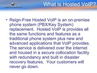 What is Hosted VoIP? Reign-Free Hosted VoIP is an on-premise phone system (PBX/Key System) replacement.  Hosted VoIP is provides all the same functions and features as a traditional phone system plus new and advanced applications that VoIP provides.  The service is delivered over the internet and housed in a secure collocation facility with redundancy and built in disaster recovery features.  Your customers will never go down. 