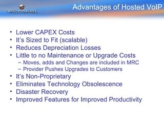Advantages of Hosted VoIP Lower CAPEX Costs It’s Sized to Fit (scalable) Reduces Depreciation Losses Little to no Maintenance or Upgrade Costs Moves, adds and Changes are included in MRC Provider Pushes Upgrades to Customers It’s Non-Proprietary Eliminates Technology Obsolescence Disaster Recovery Improved Features for Improved Productivity 