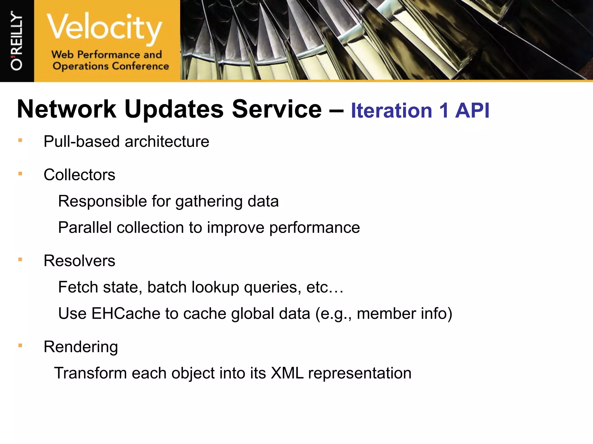 Network Updates Service –  Iteration 1 API   Pull-based architecture Collectors Responsible for gathering data Parallel collection to improve performance Resolvers Fetch state, batch lookup queries, etc… Use EHCache to cache global data (e.g., member info) Rendering Transform each object into its XML representation 