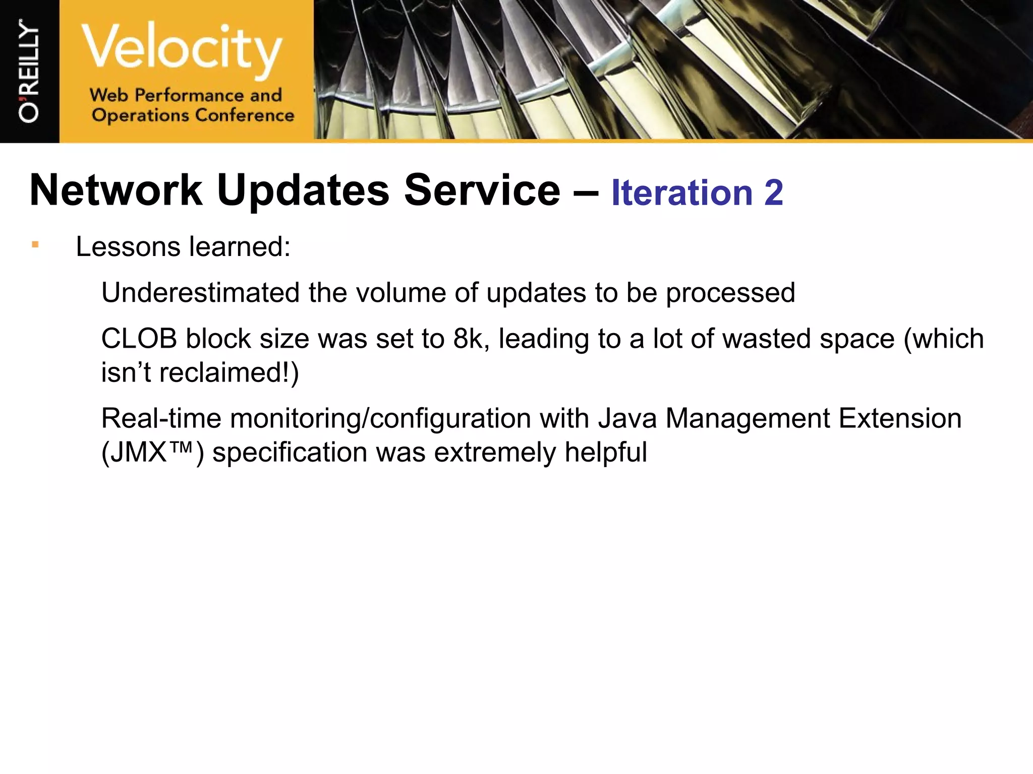 Network Updates Service –  Iteration 2 Lessons learned: Underestimated the volume of updates to be processed CLOB block size was set to 8k, leading to a lot of wasted space (which isn’t reclaimed!) Real-time monitoring/configuration with Java Management Extension (JMX™) specification was extremely helpful 