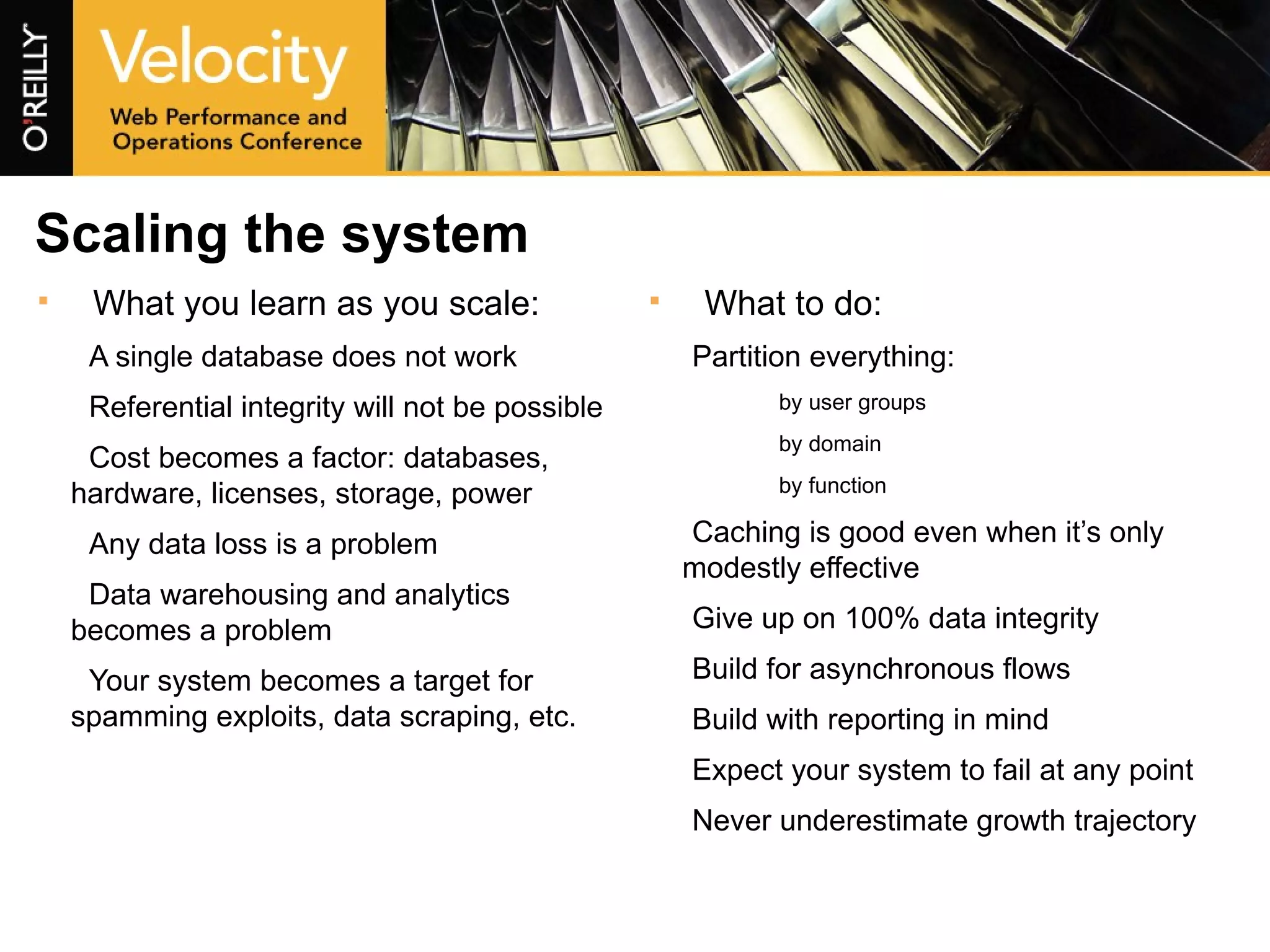 Scaling the system What you learn as you scale: A single database does not work Referential integrity will not be possible Cost becomes a factor: databases, hardware, licenses, storage, power Any data loss is a problem Data warehousing and analytics becomes a problem Your system becomes a target for spamming exploits, data scraping, etc. What to do: Partition everything: by user groups by domain by function Caching is good even when it’s only modestly effective Give up on 100% data integrity Build for asynchronous flows Build with reporting in mind Expect your system to fail at any point Never underestimate growth trajectory 