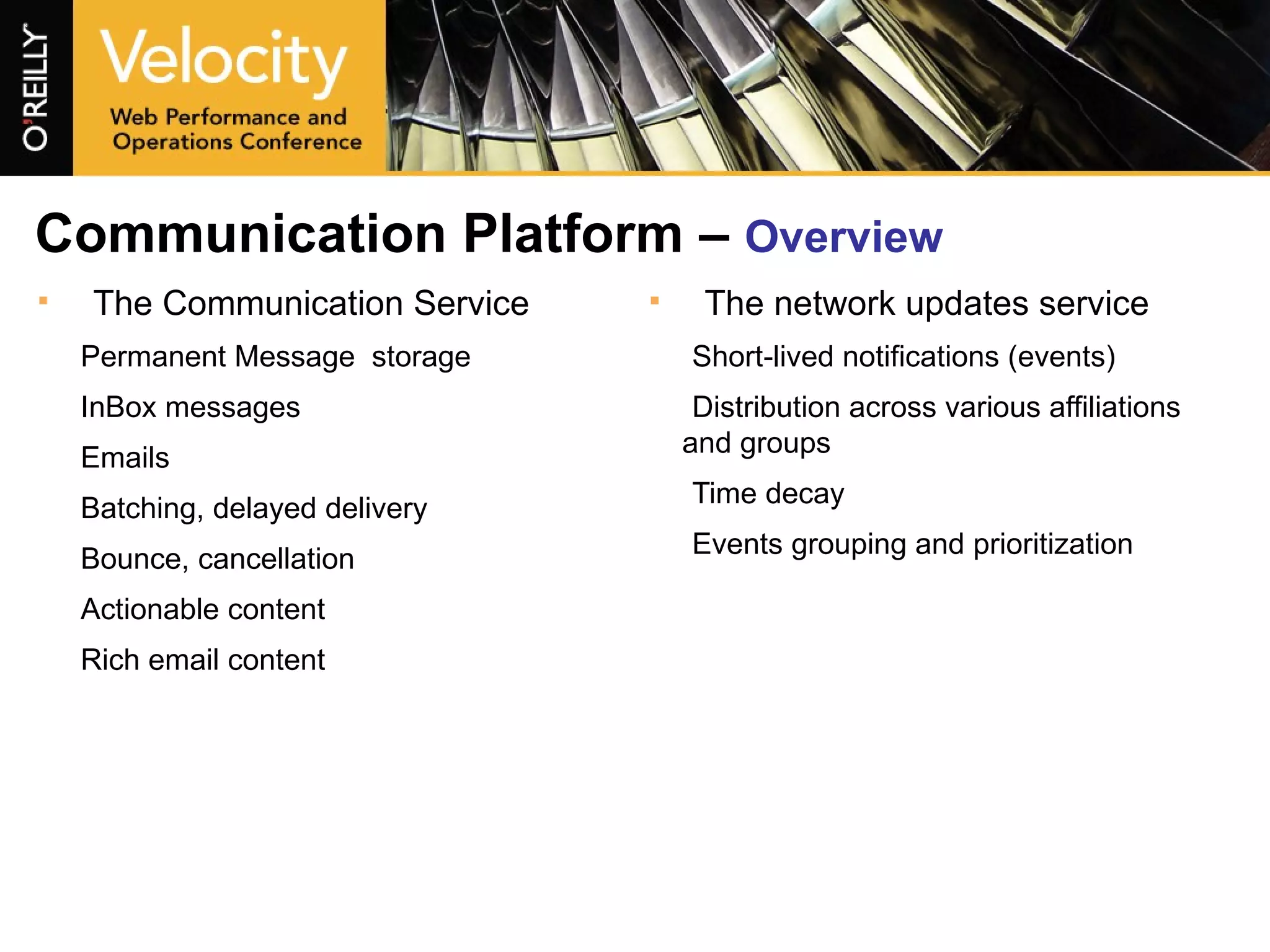 Communication Platform –  Overview The Communication Service Permanent Message  storage InBox messages Emails Batching, delayed delivery Bounce, cancellation Actionable content Rich email content The network updates service Short-lived notifications (events) Distribution across various affiliations and groups Time decay Events grouping and prioritization 