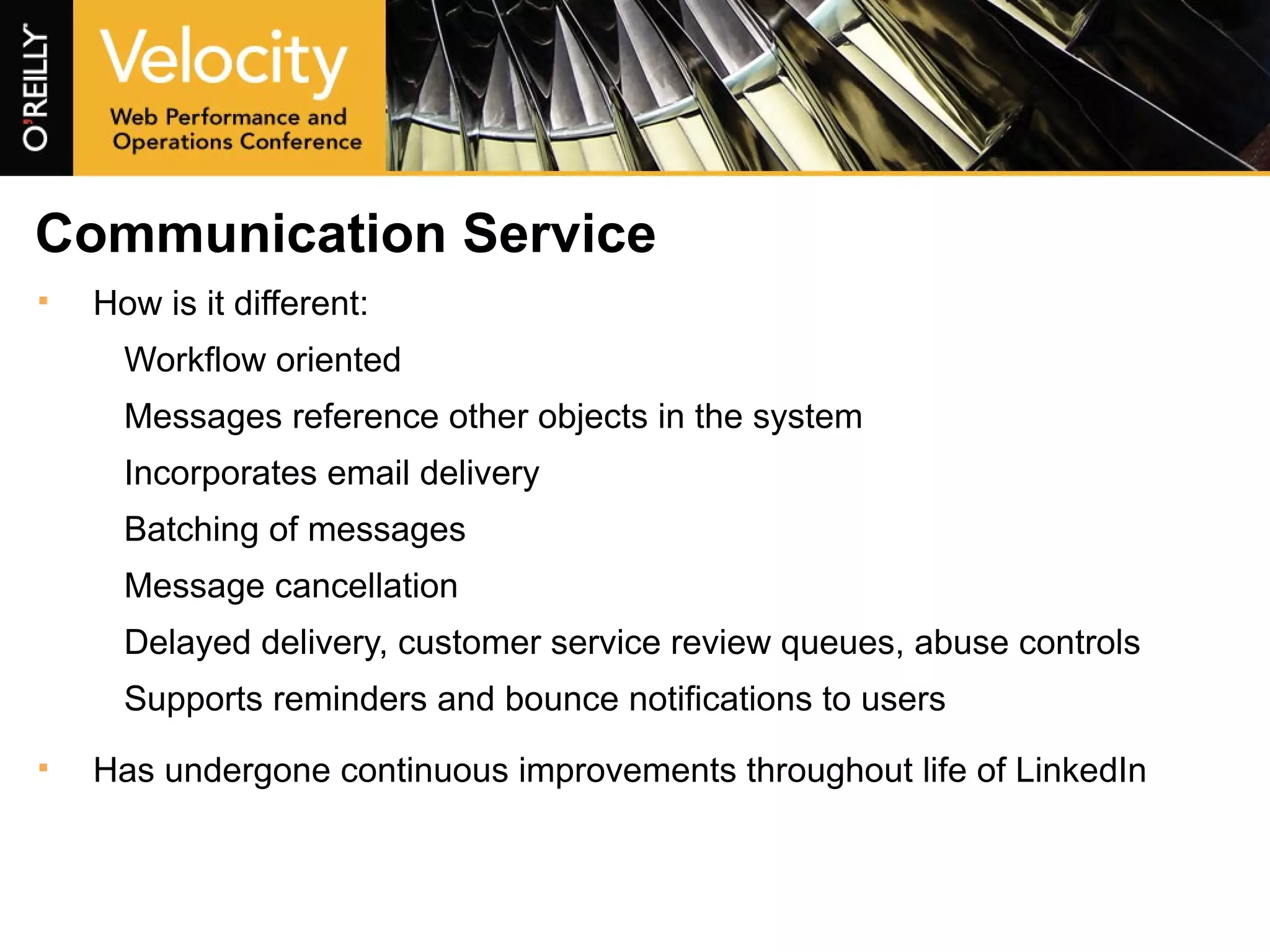 Communication Service How is it different: Workflow oriented Messages reference other objects in the system Incorporates email delivery Batching of messages Message cancellation Delayed delivery, customer service review queues, abuse controls Supports reminders and bounce notifications to users Has undergone continuous improvements throughout life of LinkedIn 