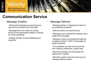 Communication Service Message Creation Clients post messages via asynchronous Java Communications API using JMS Messages then are routed via routing service to the appropriate mailbox or directly for email processing Multiple member or guest databases are supported Message Delivery Message delivery is triggered by clients or by scheduled processes Delivery actions are asynchronous Messages can be batched for delivery into a single email message Message content is processed through the JavaServer Page™ (JSP™) technology for pretty formatting The scheduler can take into account the time, delivery preferences, system load Bounced messages are processed and redelivered if needed Reminder system works the same way as message delivery system 