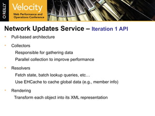 Network Updates Service –  Iteration 1 API   Pull-based architecture Collectors Responsible for gathering data Parallel collection to improve performance Resolvers Fetch state, batch lookup queries, etc… Use EHCache to cache global data (e.g., member info) Rendering Transform each object into its XML representation 