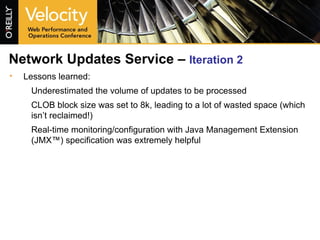 Network Updates Service –  Iteration 2 Lessons learned: Underestimated the volume of updates to be processed CLOB block size was set to 8k, leading to a lot of wasted space (which isn’t reclaimed!) Real-time monitoring/configuration with Java Management Extension (JMX™) specification was extremely helpful 