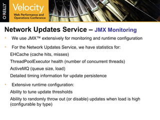 Network Updates Service –  JMX Monitoring We use JMX™ extensively for monitoring and runtime configuration For the Network Updates Service, we have statistics for: EHCache (cache hits, misses) ThreadPoolExecutor health (number of concurrent threads) ActiveMQ (queue size, load) Detailed timing information for update persistence Extensive runtime configuration: Ability to tune update thresholds Ability to randomly throw out (or disable) updates when load is high (configurable by type) 