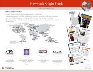 Newmark Knight Frank
One E. Wacker Dr., Suite 3500
Chicago, IL 60601
(312) 386-3100
• Largest privately held commercial real estate firm in the world
• Handles transactions worth $47.6 billion, with revenues exceeding $962 million, annually
• More than 195 offices on six continents, staffed by more than 6,900 professionals
• Delivers seamless worldwide services through open information exchange and international
broker teams
COMPANY OVERVIEW
Newmark Knight Frank
www.newmarkkf.com
Ranked #5
“Most Powerful
Brokerage Firms”
(2008)
CBA Achievement Award
Investment Sale Of The Year:
National Portfolio
11.3 Million SF
(2008)
Ranked as #6
“Top 25 Brokerage Firms”
$37.3 billion
(2006)
Ranked #4
“Largest Commercial
Property Manager”
39.5 million sf
(2007)
 