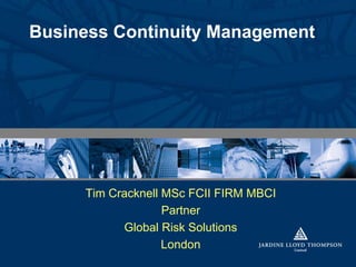 Business Continuity Management




     Tim Cracknell MSc FCII FIRM MBCI
                   Partner
           Global Risk Solutions
                   London
 