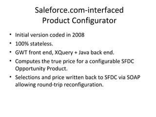 Saleforce.com-interfaced Product Configurator Initial version coded in 2008 100% stateless. GWT front end, XQuery + Java back end. Computes the true price for a configurable SFDC Opportunity Product. Selections and price written back to SFDC via SOAP allowing round-trip reconfiguration. 