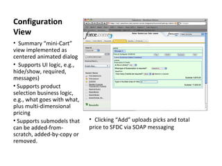 Configuration View Summary “mini-Cart” view implemented as centered animated dialog Supports UI logic, e.g., hide/show, required, messages)  Supports product selection business logic, e.g., what goes with what, plus multi-dimensional pricing Supports submodels that can be added-from-scratch, added-by-copy or removed. Clicking “Add” uploads picks and total price to SFDC via SOAP messaging 