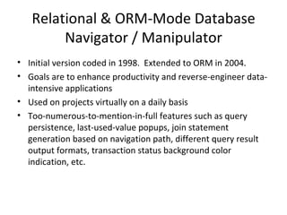 Relational & ORM-Mode Database Navigator / Manipulator Initial version coded in 1998.  Extended to ORM in 2004. Goals are to enhance productivity and reverse-engineer data-intensive applications Used on projects virtually on a daily basis Too-numerous-to-mention-in-full features such as query persistence, last-used-value popups, join statement generation based on navigation path, different query result output formats, transaction status background color indication, etc. 