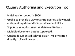 XQuery Authoring and Execution Tool Initial version coded in 2006 Goal is to provide a way organize queries, allow quick edits, and rapidly modify input document URLs. Supports input document update + write-back. Multiple-document output supported. Output documents displayable as HTML or written directly to files if desired. 