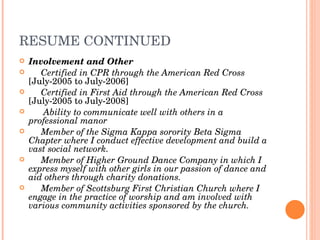 RESUME CONTINUED Involvement and Other Certified in CPR through the American Red Cross  [July-2005 to July-2006] Certified in First Aid through the American Red Cross  [July-2005 to July-2008] Ability to communicate well with others in a professional manor Member of the Sigma Kappa sorority Beta Sigma Chapter where I conduct effective development   and build a vast social network.  Member of Higher Ground Dance Company in which I express myself with other girls in our passion of dance and aid others through charity donations. Member of Scottsburg First Christian Church where I engage in the practice of worship and am involved with various community activities sponsored by the church. 