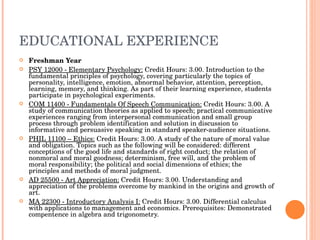 EDUCATIONAL EXPERIENCE Freshman Year PSY 12000 - Elementary Psychology:  Credit Hours: 3.00. Introduction to the fundamental principles of psychology, covering particularly the topics of personality, intelligence, emotion, abnormal behavior, attention, perception, learning, memory, and thinking. As part of their learning experience, students participate in psychological experiments.  COM 11400 - Fundamentals Of Speech Communication:  Credit Hours: 3.00. A study of communication theories as applied to speech; practical communicative experiences ranging from interpersonal communication and small group process through problem identification and solution in discussion to informative and persuasive speaking in standard speaker-audience situations.  PHIL 11100 – Ethics:  Credit Hours: 3.00. A study of the nature of moral value and obligation. Topics such as the following will be considered: different conceptions of the good life and standards of right conduct; the relation of nonmoral and moral goodness; determinism, free will, and the problem of moral responsibility; the political and social dimensions of ethics; the principles and methods of moral judgment.  AD 25500 - Art Appreciation:  Credit Hours: 3.00. Understanding and appreciation of the problems overcome by mankind in the origins and growth of art.  MA 22300 - Introductory Analysis I:  Credit Hours: 3.00. Differential calculus with applications to management and economics. Prerequisites: Demonstrated compentence in algebra and trigonometry. 