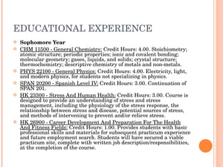 EDUCATIONAL EXPERIENCE Sophomore Year CHM 11500 - General Chemistry:  Credit Hours: 4.00. Stoichiometry; atomic structure; periodic properties; ionic and covalent bonding; molecular geometry; gases, liquids, and solids; crystal structure; thermochemistry; descriptive chemistry of metals and non-metals.  PHYS 22100 - General Physics:  Credit Hours: 4.00. Electricity, light, and modern physics, for students not specializing in physics. SPAN 20200 - Spanish Level IV:  Credit Hours: 3.00. Continuation of SPAN 201. HK 23300 - Stress And Human Health:  Credit Hours: 3.00. Course is designed to provide an understanding of stress and stress management, including the physiology of the stress response, the relationship between stress and disease, potential sources of stress, and methods of intervening to prevent and/or relieve stress. HK 26900 - Career Development And Preparation For The Health And Fitness Fields:  Credit Hours: 1.00. Provides students with basic professional skills and materials for subsequent practicum experience and future employment search. Students will have secured a viable practicum site, complete with written job description/responsibilities, at the completion of the course. 