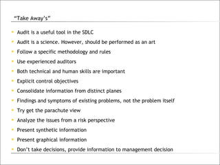 Audit is a useful tool in the SDLC Audit is a science. However, should be performed as an art Follow a specific methodology and rules Use experienced auditors Both technical and human skills are important Explicit control objectives Consolidate information from distinct planes Findings and symptoms of existing problems, not the problem itself Try get the parachute view Analyze the issues from a risk perspective Present synthetic information Present graphical information Don’t take decisions, provide information to management decision “ Take Away’s” 