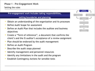 Obtain an understanding of the organization and its processes Define Audit Scope for assessment Define an Audit Plan that includes the auditee and business objectives Create a “Term of reference”, a document that confirms the client’s and the IS auditor’s acceptance of a review assignment Plan should be endorsed by the audit management Define an Audit Program Describe the audit steps planned Identify management and personnel resources Identify any limitations in the audit and the program Establish Contingency Actions for sensible tests Pre-engagement work includes taking responsibilities,  setting boundaries and planning. Phase 1 - Pre-Engagement Work Setting the rules Supplied Information Testing Interviews/ Observation Analysis Recommendations Results Discussion Consolidation Results Presentation 