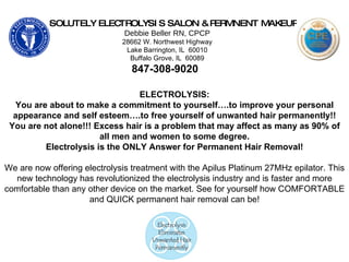 ABSOLUTELY ELECTROLYSIS SALON & PERMNENT MAKEUP Debbie Beller RN, CPCP 28662 W. Northwest Highway Lake Barrington, IL  60010 Buffalo Grove, IL  60089 847-308-9020   ELECTROLYSIS: You are about to make a commitment to yourself….to improve your personal appearance and self esteem….to free yourself of unwanted hair permanently!! You are not alone!!! Excess hair is a problem that may affect as many as 90% of all men and women to some degree. Electrolysis is the ONLY Answer for Permanent Hair Removal! We are now offering electrolysis treatment with the Apilus Platinum 27MHz epilator. This new technology has revolutionized the electrolysis industry and is faster and more comfortable than any other device on the market. See for yourself how COMFORTABLE and QUICK permanent hair removal can be! 