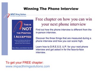 Free chapter on how you can win your next phone interview Winning The Phone Interview Find out how the phone interview is different from the in-person interview. Discover the three things that are measured during a phone interview and how you can score high. Learn how to D.R.E.S.S. U.P. for your next phone interview and get asked in for the face-to-face interview. To get your FREE chapter: www.impacthiringsolutions.com 