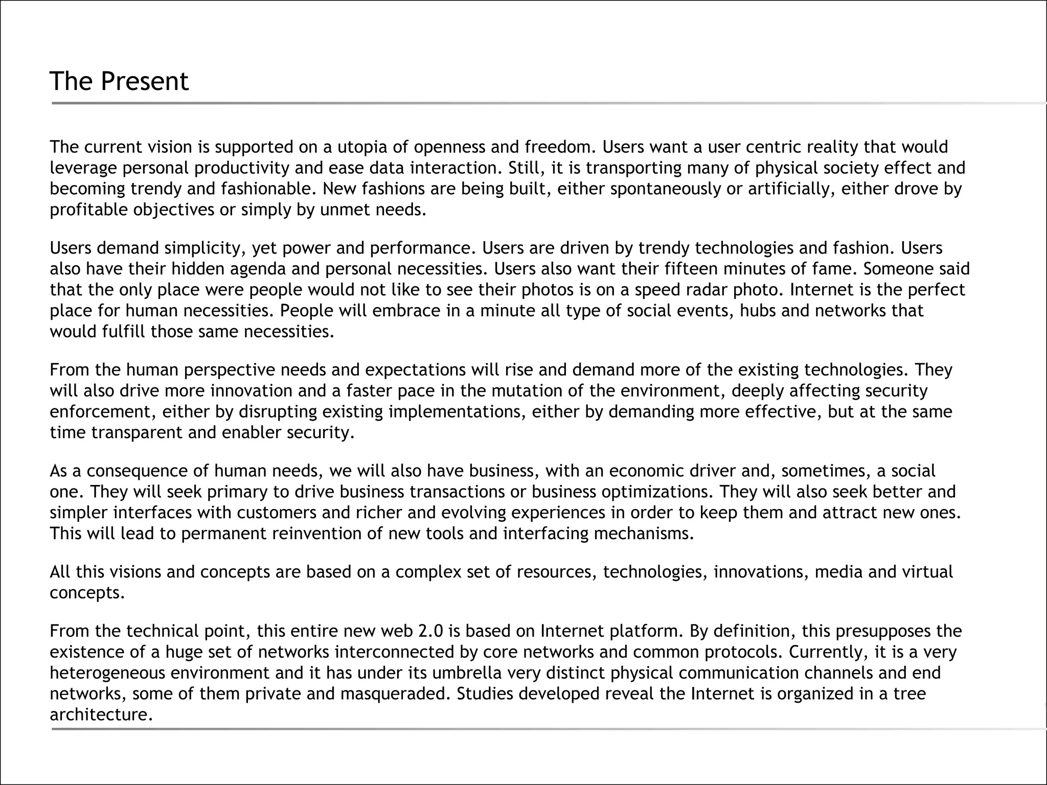 The Present The current vision is supported on a utopia of openness and freedom. Users want a user centric reality that would leverage personal productivity and ease data interaction. Still, it is transporting many of physical society effect and becoming trendy and fashionable. New fashions are being built, either spontaneously or artificially, either drove by profitable objectives or simply by unmet needs. Users demand simplicity, yet power and performance. Users are driven by trendy technologies and fashion. Users also have their hidden agenda and personal necessities. Users also want their fifteen minutes of fame. Someone said that the only place were people would not like to see their photos is on a speed radar photo. Internet is the perfect place for human necessities. People will embrace in a minute all type of social events, hubs and networks that would fulfill those same necessities.  From the human perspective needs and expectations will rise and demand more of the existing technologies. They will also drive more innovation and a faster pace in the mutation of the environment, deeply affecting security enforcement, either by disrupting existing implementations, either by demanding more effective, but at the same time transparent and enabler security. As a consequence of human needs, we will also have business, with an economic driver and, sometimes, a social one. They will seek primary to drive business transactions or business optimizations. They will also seek better and simpler interfaces with customers and richer and evolving experiences in order to keep them and attract new ones. This will lead to permanent reinvention of new tools and interfacing mechanisms.  All this visions and concepts are based on a complex set of resources, technologies, innovations, media and virtual concepts. From the technical point, this entire new web 2.0 is based on Internet platform. By definition, this presupposes the existence of a huge set of networks interconnected by core networks and common protocols. Currently, it is a very heterogeneous environment and it has under its umbrella very distinct physical communication channels and end networks, some of them private and masqueraded. Studies developed reveal the Internet is organized in a tree architecture. 