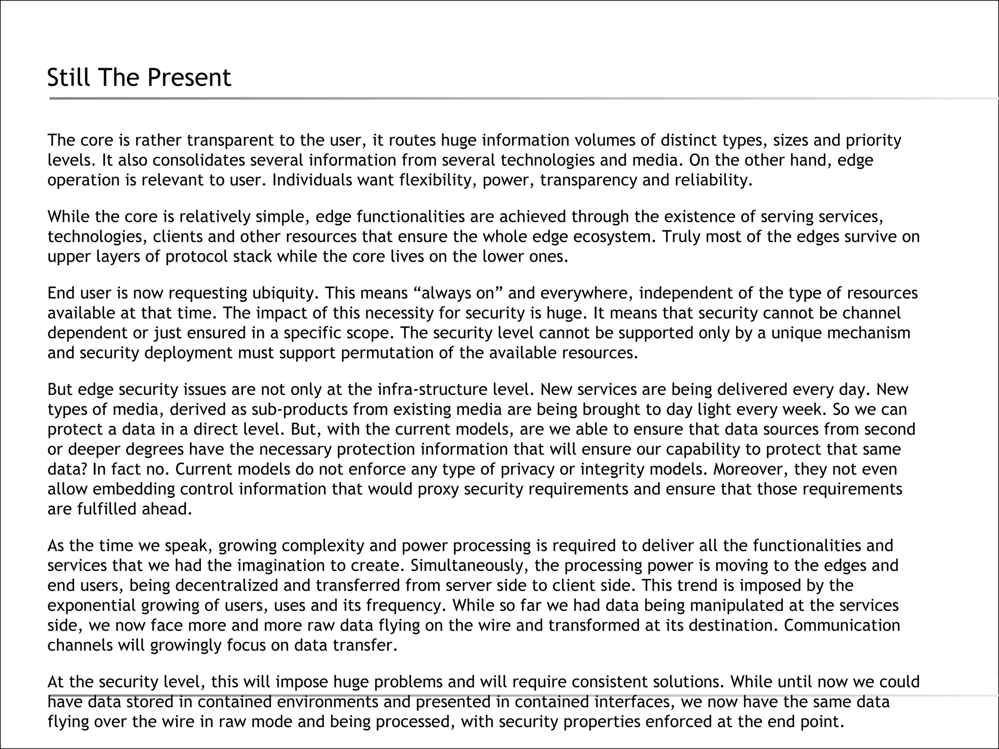 Still The Present The core is rather transparent to the user, it routes huge information volumes of distinct types, sizes and priority levels. It also consolidates several information from several technologies and media. On the other hand, edge operation is relevant to user. Individuals want flexibility, power, transparency and reliability.  While the core is relatively simple, edge functionalities are achieved through the existence of serving services, technologies, clients and other resources that ensure the whole edge ecosystem. Truly most of the edges survive on upper layers of protocol stack while the core lives on the lower ones. End user is now requesting ubiquity. This means “always on” and everywhere, independent of the type of resources available at that time. The impact of this necessity for security is huge. It means that security cannot be channel dependent or just ensured in a specific scope. The security level cannot be supported only by a unique mechanism and security deployment must support permutation of the available resources. But edge security issues are not only at the infra-structure level. New services are being delivered every day. New types of media, derived as sub-products from existing media are being brought to day light every week. So we can protect a data in a direct level. But, with the current models, are we able to ensure that data sources from second or deeper degrees have the necessary protection information that will ensure our capability to protect that same data? In fact no. Current models do not enforce any type of privacy or integrity models. Moreover, they not even allow embedding control information that would proxy security requirements and ensure that those requirements are fulfilled ahead. As the time we speak, growing complexity and power processing is required to deliver all the functionalities and services that we had the imagination to create. Simultaneously, the processing power is moving to the edges and end users, being decentralized and transferred from server side to client side. This trend is imposed by the exponential growing of users, uses and its frequency. While so far we had data being manipulated at the services side, we now face more and more raw data flying on the wire and transformed at its destination. Communication channels will growingly focus on data transfer. At the security level, this will impose huge problems and will require consistent solutions. While until now we could have data stored in contained environments and presented in contained interfaces, we now have the same data flying over the wire in raw mode and being processed, with security properties enforced at the end point. 