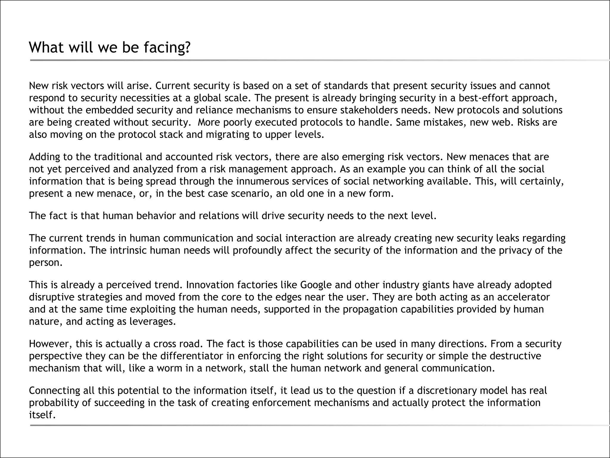 What will we be facing? New risk vectors will arise. Current security is based on a set of standards that present security issues and cannot respond to security necessities at a global scale. The present is already bringing security in a best-effort approach, without the embedded security and reliance mechanisms to ensure stakeholders needs. New protocols and solutions are being created without security.  More poorly executed protocols to handle. Same mistakes, new web. Risks are also moving on the protocol stack and migrating to upper levels.  Adding to the traditional and accounted risk vectors, there are also emerging risk vectors. New menaces that are not yet perceived and analyzed from a risk management approach. As an example you can think of all the social information that is being spread through the innumerous services of social networking available. This, will certainly, present a new menace, or, in the best case scenario, an old one in a new form. The fact is that human behavior and relations will drive security needs to the next level. The current trends in human communication and social interaction are already creating new security leaks regarding information. The intrinsic human needs will profoundly affect the security of the information and the privacy of the person.  This is already a perceived trend. Innovation factories like Google and other industry giants have already adopted disruptive strategies and moved from the core to the edges near the user. They are both acting as an accelerator and at the same time exploiting the human needs, supported in the propagation capabilities provided by human nature, and acting as leverages.  However, this is actually a cross road. The fact is those capabilities can be used in many directions. From a security perspective they can be the differentiator in enforcing the right solutions for security or simple the destructive mechanism that will, like a worm in a network, stall the human network and general communication. Connecting all this potential to the information itself, it lead us to the question if a discretionary model has real probability of succeeding in the task of creating enforcement mechanisms and actually protect the information itself. 