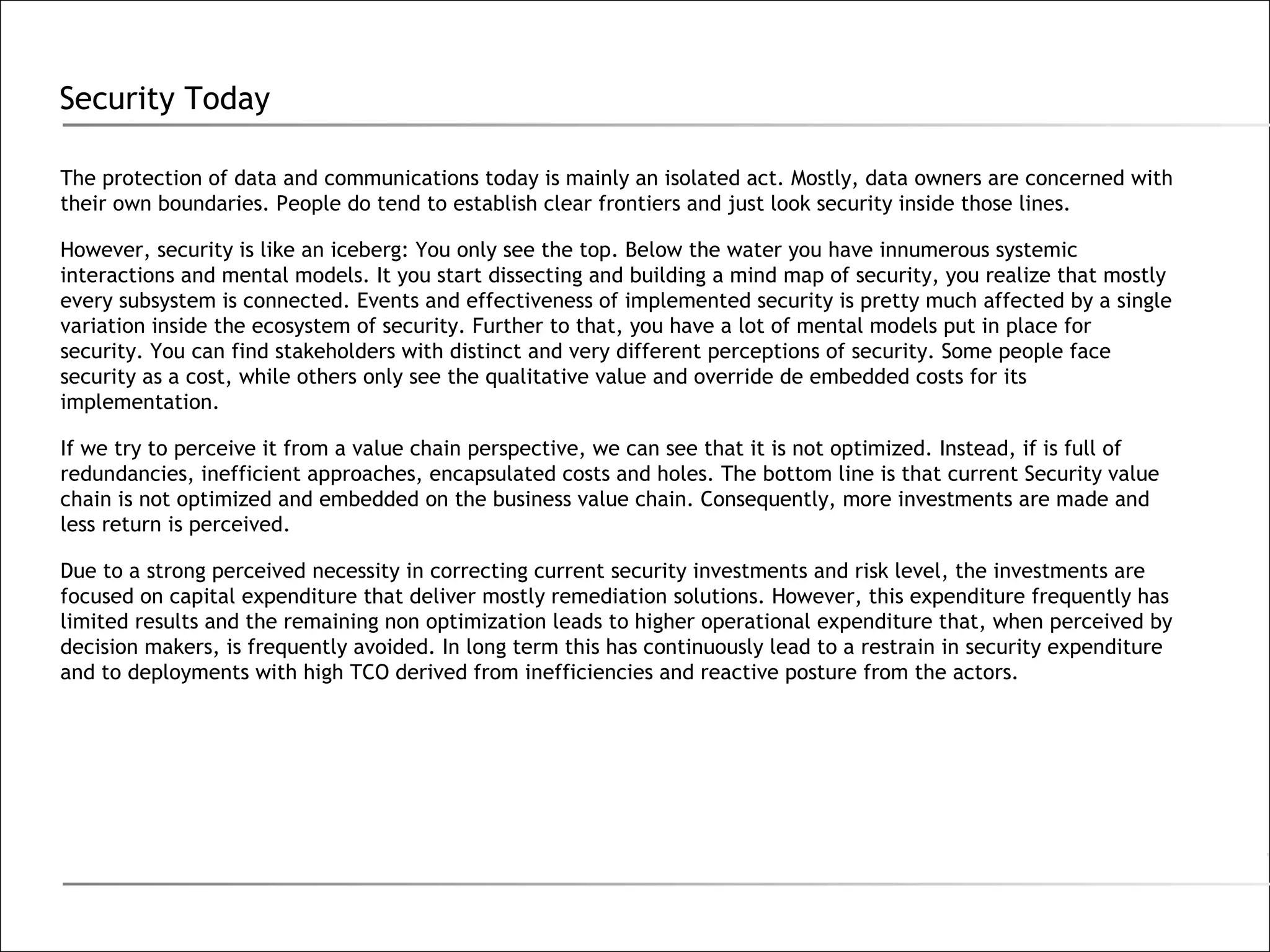 Security Today The protection of data and communications today is mainly an isolated act. Mostly, data owners are concerned with their own boundaries. People do tend to establish clear frontiers and just look security inside those lines. However, security is like an iceberg: You only see the top. Below the water you have innumerous systemic interactions and mental models. It you start dissecting and building a mind map of security, you realize that mostly every subsystem is connected. Events and effectiveness of implemented security is pretty much affected by a single variation inside the ecosystem of security. Further to that, you have a lot of mental models put in place for security. You can find stakeholders with distinct and very different perceptions of security. Some people face security as a cost, while others only see the qualitative value and override de embedded costs for its implementation. If we try to perceive it from a value chain perspective, we can see that it is not optimized. Instead, if is full of redundancies, inefficient approaches, encapsulated costs and holes. The bottom line is that current Security value chain is not optimized and embedded on the business value chain. Consequently, more investments are made and less return is perceived.  Due to a strong perceived necessity in correcting current security investments and risk level, the investments are focused on capital expenditure that deliver mostly remediation solutions. However, this expenditure frequently has limited results and the remaining non optimization leads to higher operational expenditure that, when perceived by decision makers, is frequently avoided. In long term this has continuously lead to a restrain in security expenditure and to deployments with high TCO derived from inefficiencies and reactive posture from the actors. 