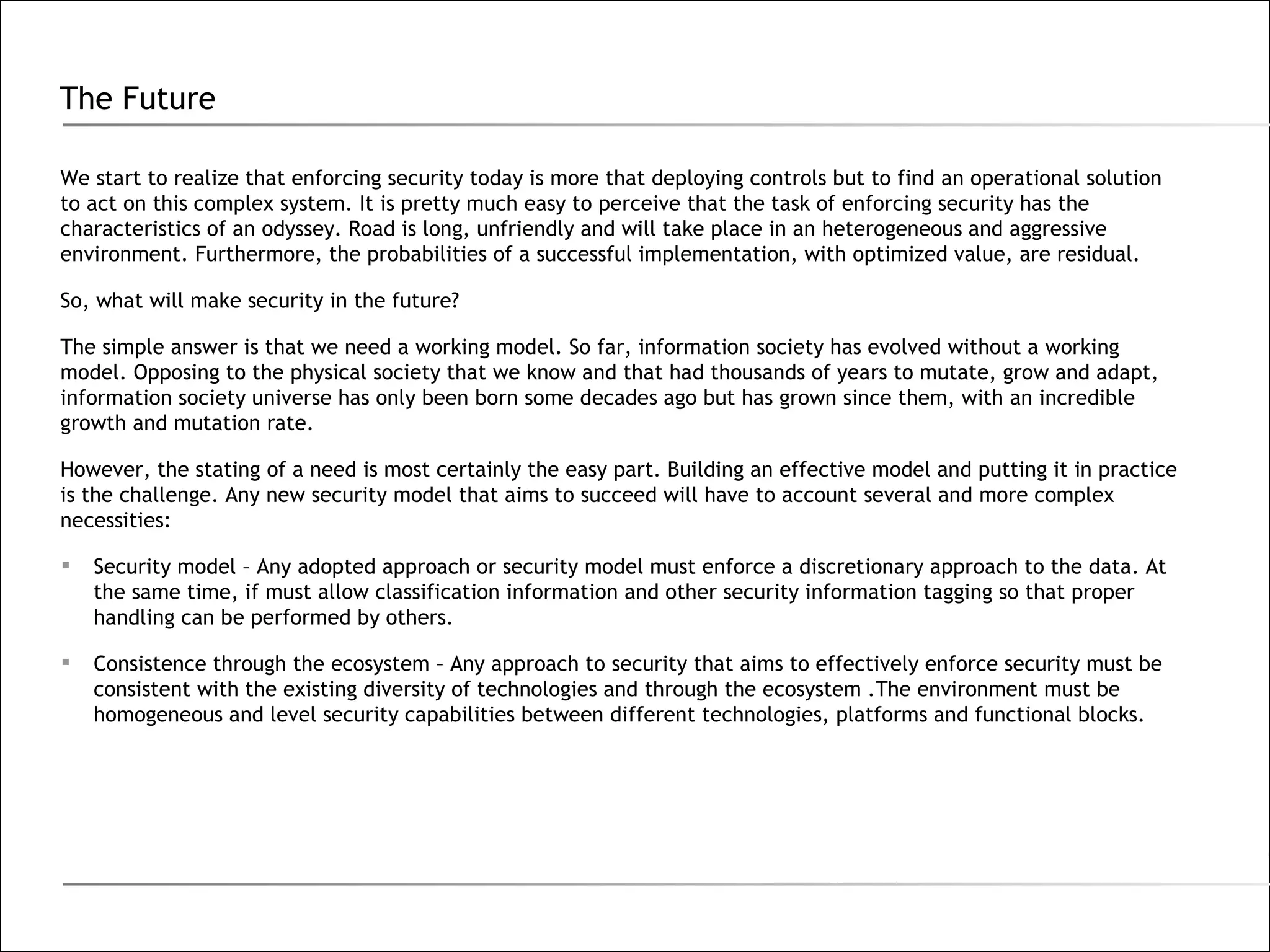 The Future We start to realize that enforcing security today is more that deploying controls but to find an operational solution to act on this complex system. It is pretty much easy to perceive that the task of enforcing security has the characteristics of an odyssey. Road is long, unfriendly and will take place in an heterogeneous and aggressive environment. Furthermore, the probabilities of a successful implementation, with optimized value, are residual. So, what will make security in the future? The simple answer is that we need a working model. So far, information society has evolved without a working model. Opposing to the physical society that we know and that had thousands of years to mutate, grow and adapt, information society universe has only been born some decades ago but has grown since them, with an incredible growth and mutation rate. However, the stating of a need is most certainly the easy part. Building an effective model and putting it in practice is the challenge. Any new security model that aims to succeed will have to account several and more complex necessities: Security model – Any adopted approach or security model must enforce a discretionary approach to the data. At the same time, if must allow classification information and other security information tagging so that proper handling can be performed by others. Consistence through the ecosystem – Any approach to security that aims to effectively enforce security must be consistent with the existing diversity of technologies and through the ecosystem .The environment must be homogeneous and level security capabilities between different technologies, platforms and functional blocks. 