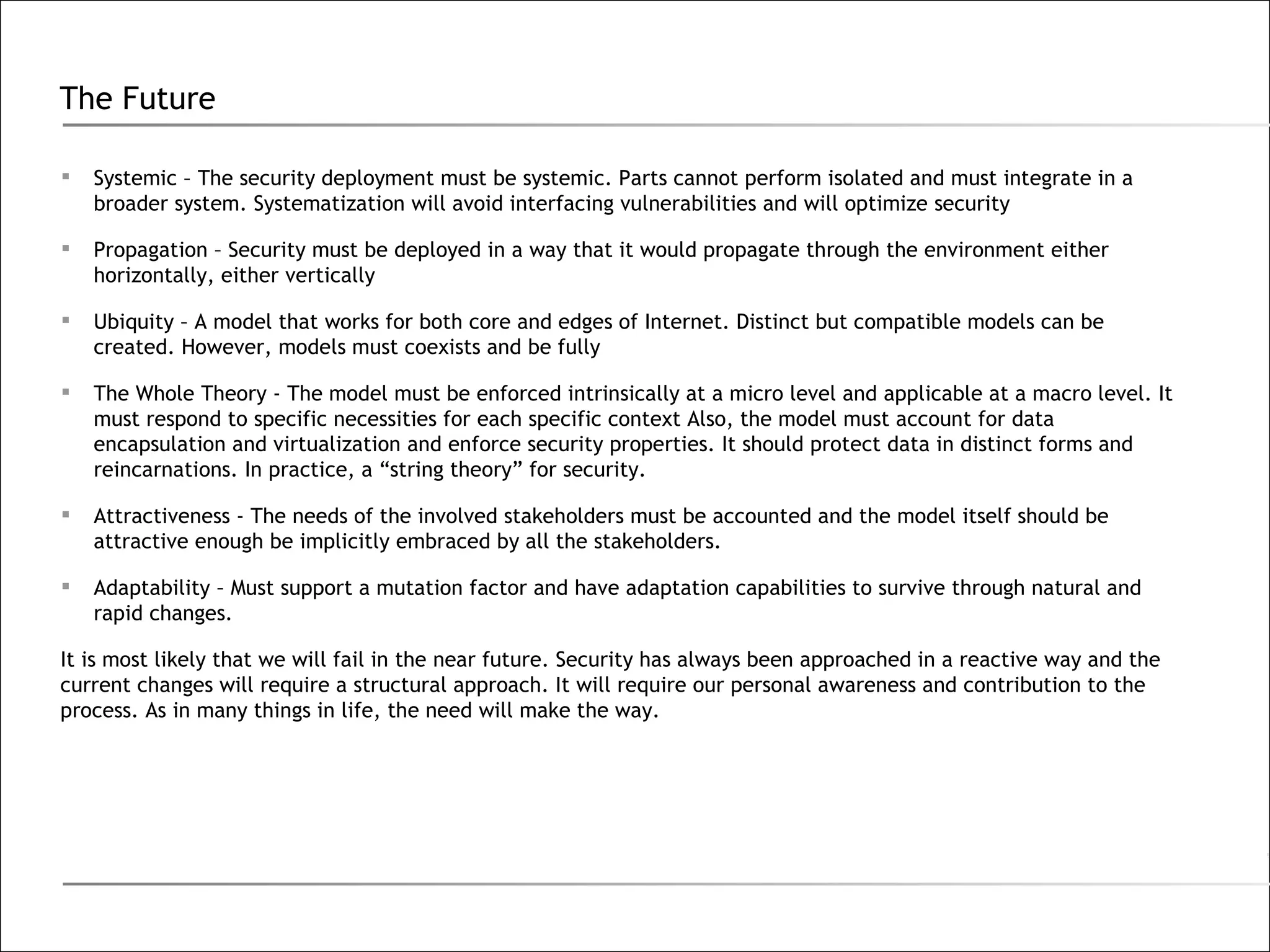 The Future Systemic – The security deployment must be systemic. Parts cannot perform isolated and must integrate in a broader system. Systematization will avoid interfacing vulnerabilities and will optimize security Propagation – Security must be deployed in a way that it would propagate through the environment either horizontally, either vertically Ubiquity – A model that works for both core and edges of Internet. Distinct but compatible models can be created. However, models must coexists and be fully  The Whole Theory - The model must be enforced intrinsically at a micro level and applicable at a macro level. It must respond to specific necessities for each specific context Also, the model must account for data encapsulation and virtualization and enforce security properties. It should protect data in distinct forms and reincarnations. In practice, a “string theory” for security. Attractiveness - The needs of the involved stakeholders must be accounted and the model itself should be attractive enough be implicitly embraced by all the stakeholders. Adaptability – Must support a mutation factor and have adaptation capabilities to survive through natural and rapid changes. It is most likely that we will fail in the near future. Security has always been approached in a reactive way and the current changes will require a structural approach. It will require our personal awareness and contribution to the process. As in many things in life, the need will make the way. 