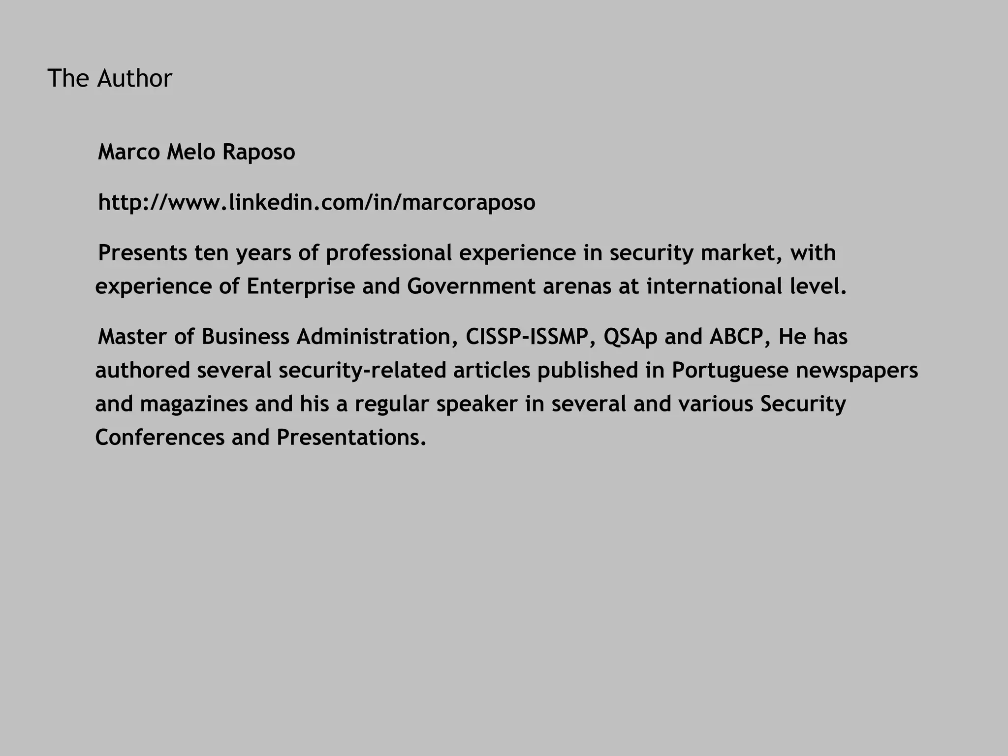 The Author Marco Melo Raposo http://www.linkedin.com/in/marcoraposo Presents ten years of professional experience in security market, with experience of Enterprise and Government arenas at international level. Master of Business Administration, CISSP-ISSMP, QSAp and ABCP, He has authored several security-related articles published in Portuguese newspapers and magazines and his a regular speaker in several and various Security Conferences and Presentations. 
