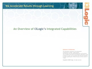 We Accelerate Results through Learning An Overview of   i3Logic’s  Integrated Capabilities Statement of Confidentiality The information contained in this presentation  is proprietary to i3Logic. i3Logic submits  this document with the understanding that it will be held in strict confidence and will not be disclosed, duplicated or used, in whole or in part, for any purpose other than the evaluation of i3Logic qualifications, without the prior written consent of i3Logic. Copyright © 2008 i3Logic.  All rights reserved. 