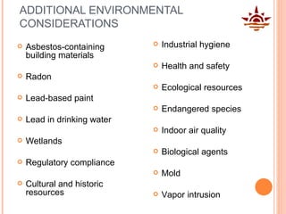 ADDITIONAL ENVIRONMENTAL CONSIDERATIONS Asbestos-containing building materials Radon Lead-based paint Lead in drinking water Wetlands Regulatory compliance Cultural and historic resources Industrial hygiene Health and safety Ecological resources Endangered species Indoor air quality Biological agents Mold Vapor intrusion 
