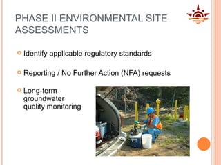 PHASE II ENVIRONMENTAL SITE ASSESSMENTS Identify applicable regulatory standards Reporting / No Further Action (NFA) requests Long-term groundwater quality monitoring 