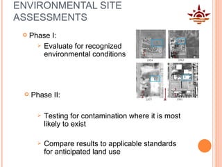 ENVIRONMENTAL SITE ASSESSMENTS Phase I:  Testing for contamination where it is most likely to exist Compare results to applicable standards for anticipated land use Phase II:  Evaluate for recognized environmental conditions 