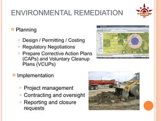 ENVIRONMENTAL REMEDIATION Design / Permitting / Costing Regulatory Negotiations Prepare Corrective Action Plans (CAPs) and Voluntary Cleanup Plans (VCUPs) Project management Contracting and oversight Reporting and closure requests Planning Implementation 