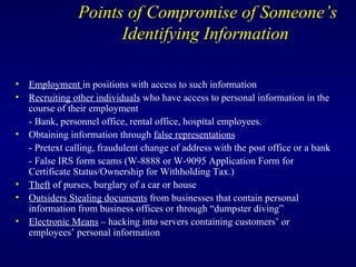 Points of Compromise of Someone’s Identifying Information  Employment  in positions with access to such information Recruiting other individuals  who have access to personal information in the course of their employment - Bank, personnel office, rental office, hospital employees. Obtaining information through  false representations - Pretext calling, fraudulent change of address with the post office or a bank - False IRS form scams (W-8888 or W-9095 Application Form for Certificate Status/Ownership for Withholding Tax.) Theft  of purses, burglary of a car or house Outsiders Stealing documents  from businesses that contain personal information from business offices or through “dumpster diving”  Electronic Means  – hacking into servers containing customers’ or employees’ personal information 