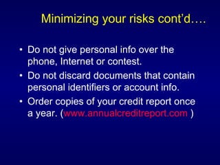 Minimizing your risks cont’d…. Do not give personal info over the phone, Internet or contest.  Do not discard documents that contain personal identifiers or account info. Order copies of your credit report once a year. ( www.annualcreditreport.com  ) 
