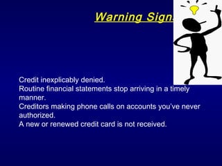 Warning Signs Credit inexplicably denied. Routine financial statements stop arriving in a timely manner. Creditors making phone calls on accounts you’ve never authorized. A new or renewed credit card is not received. 