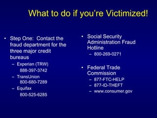 What to do if you’re Victimized! Step One:  Contact the fraud department for the three major credit bureaus Experian (TRW)  888-397-3742 TransUnion  800-680-7289 Equifax  800-525-6285 Social Security Administration Fraud Hotline  800-269-0271 Federal Trade Commission 877-FTC-HELP  877-ID-THEFT  www.consumer.gov 