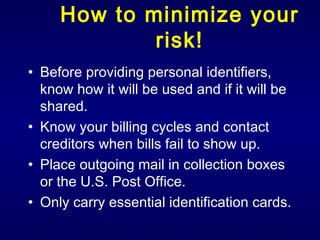 How to minimize your risk! Before providing personal identifiers, know how it will be used and if it will be shared. Know your billing cycles and contact creditors when bills fail to show up. Place outgoing mail in collection boxes or the U.S. Post Office. Only carry essential identification cards. 