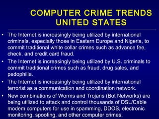 COMPUTER CRIME TRENDS UNITED STATES The Internet is increasingly being utilized by international criminals, especially those in Eastern Europe and Nigeria, to commit traditional white collar crimes such as advance fee, check, and credit card fraud. The Internet is increasingly being utilized by U.S. criminals to commit traditional crimes such as fraud, drug sales, and pedophilia.  The Internet is increasingly being utilized by international terrorist as a communication and coordination network. New combinations of Worms and Trojans (Bot Networks) are being utilized to attack and control thousands of DSL/Cable modem computers for use in spamming, DDOS, electronic monitoring, spoofing, and other computer crimes. Personal websites of teens are being exploited by sexual predators to lure teens away from home. 