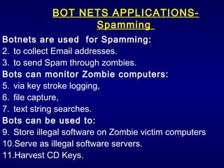 BOT NETS APPLICATIONS- Spamming  Botnets are used  for Spamming: to collect Email addresses. to send Spam through zombies. Bots can monitor Zombie computers: via key stroke logging,  file capture,  text string searches. Bots can be used to: Store illegal software on Zombie victim computers Serve as illegal software servers. Harvest CD Keys. 