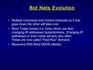 Bot Nets Evolution Multiple Command and Control channels so if one goes down the other will take over. More Trojan horses (i.e. bots) which use fast-changing-IP-addresses hosts/domains. Changing IP addresses or even name servers very often.  These are now called "Fast-Flux" domains  Recursive DNS flood DDOS attacks. 