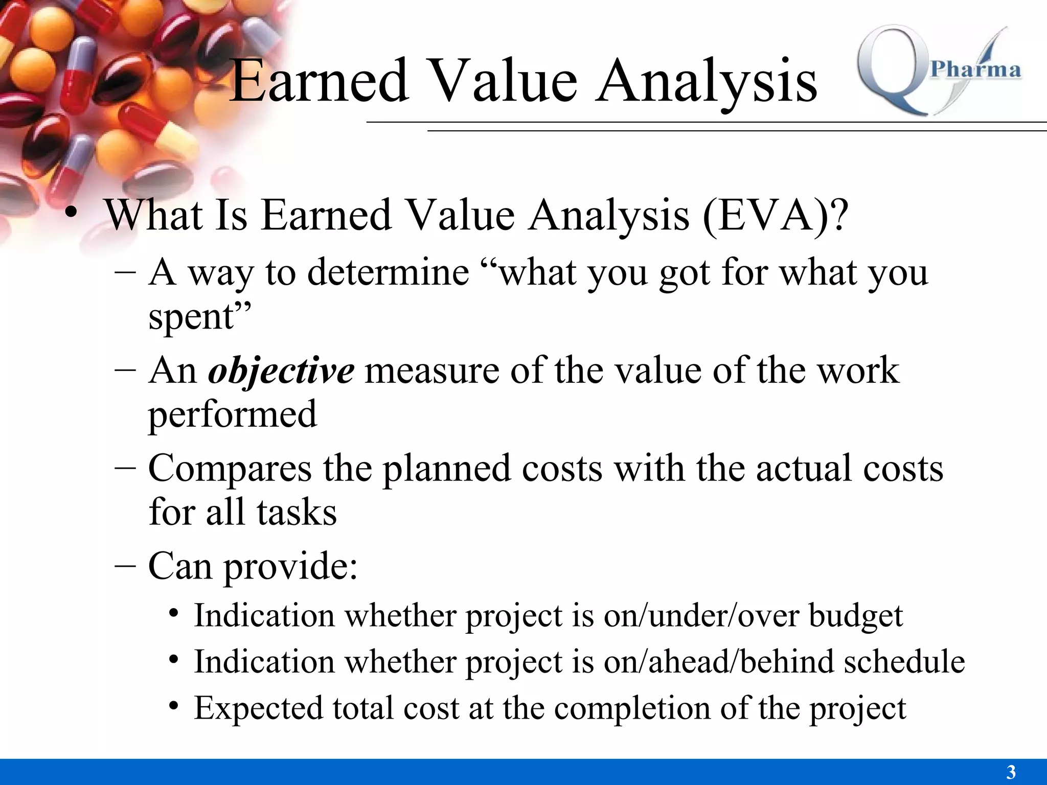 Earned Value Analysis What Is Earned Value Analysis (EVA)? A way to determine “what you got for what you spent” An  objective  measure of the value of the work performed Compares the planned costs with the actual costs for all tasks Can provide: Indication whether project is on/under/over budget Indication whether project is on/ahead/behind schedule Expected total cost at the completion of the project 