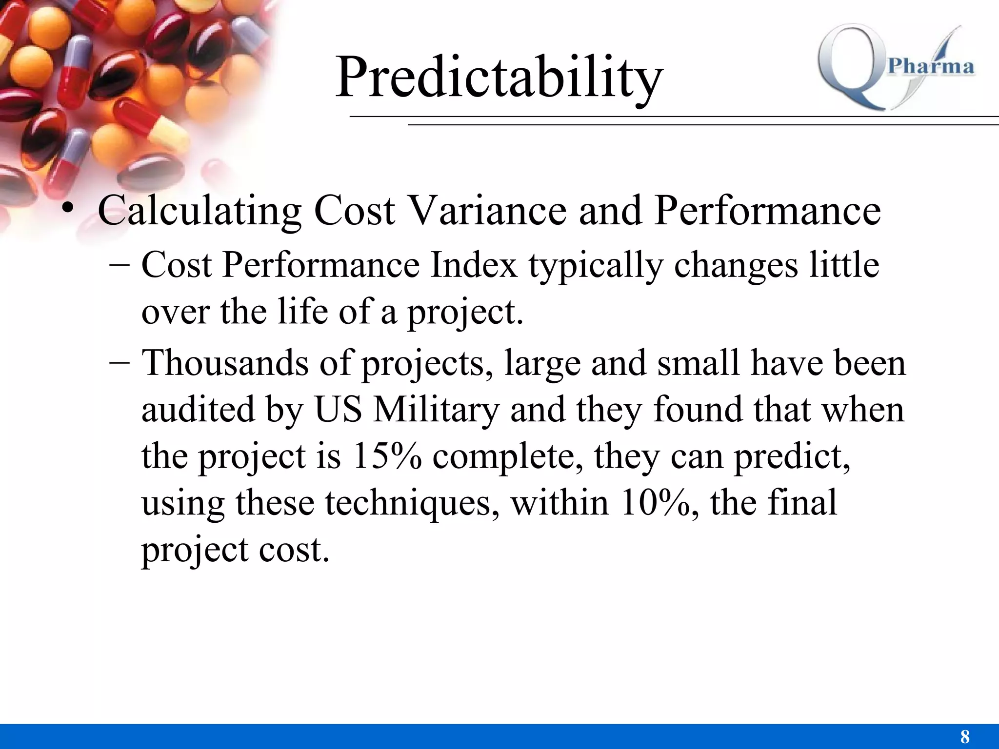 Predictability Calculating Cost Variance and Performance Cost Performance Index typically changes little over the life of a project.  Thousands of projects, large and small have been audited by US Military and they found that when the project is 15% complete, they can predict, using these techniques, within 10%, the final project cost.  