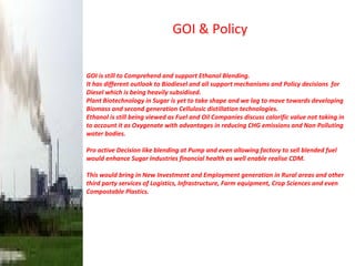 GOI & Policy GOI is still to Comprehend and support Ethanol Blending.  It has different outlook to Biodiesel and all support mechanisms and Policy decisions  for Diesel which is being heavily subsidised. Plant Biotechnology in Sugar is yet to take shape and we lag to move towards developing Biomass and second generation Cellulosic distillation technologies. Ethanol is still being viewed as Fuel and Oil Companies discuss calorific value not taking in to account it as Oxygenate with advantages in reducing CHG emissions and Non Polluting water bodies.  Pro active Decision like blending at Pump and even allowing factory to sell blended fuel would enhance Sugar Industries financial health as well enable realise CDM. This would bring in New Investment and Employment generation in Rural areas and other third party services of Logistics, Infrastructure, Farm equipment, Crop Sciences and even Compostable Plastics. 