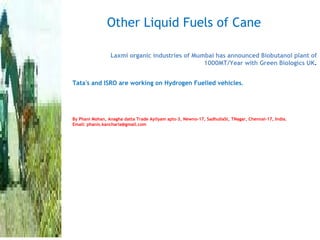 Other Liquid Fuels of Cane Laxmi organic industries of Mumbai has announced Biobutanol plant of 1000MT/Year with Green Biologics UK . Tata's and ISRO are working on Hydrogen Fuelled vehicles . By Phani Mohan, Anagha datta Trade Ayilyam apts-3, Newno-17, SadhullaSt, TNagar, Chennai-17, India.  Email: phanis.kancharla@gmail.com 